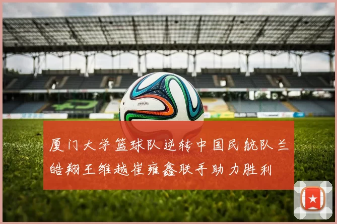 厦门大学篮球队逆转中国民航队兰皓翔王维越崔雍鑫联手助力胜利