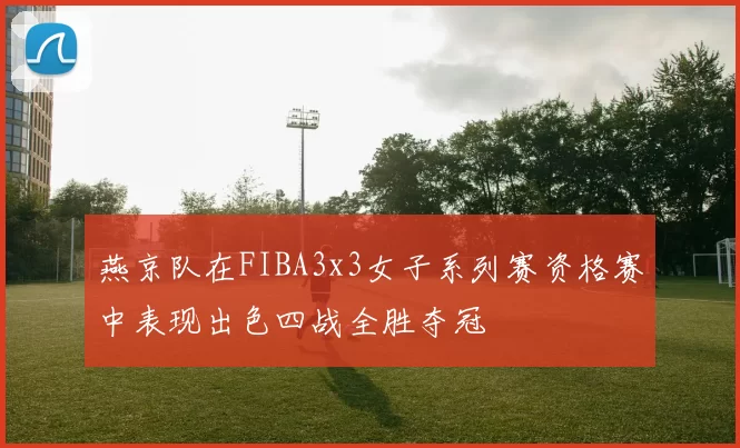 燕京队在FIBA3x3女子系列赛资格赛中表现出色四战全胜夺冠