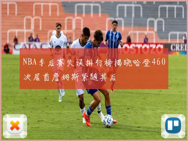 NBA季后赛失误排行榜揭晓哈登460次居首詹姆斯紧随其后