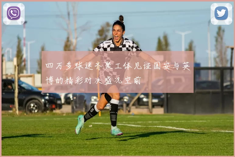 四万多球迷齐聚工体见证国安与英博的精彩对决盛况空前