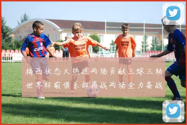 梅西状态火热近两场贡献三球三助世界杯前俱乐部再战两场全力备战大赛