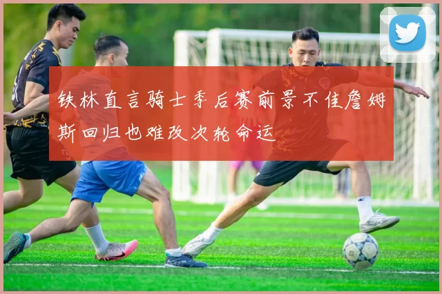 铁林直言骑士季后赛前景不佳詹姆斯回归也难改次轮命运