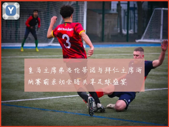 皇马主席弗洛伦蒂诺与拜仁主席海纳赛前亲切会晤共享足球盛宴