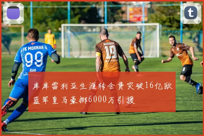库库雷利亚生涯转会费突破16亿欧蓝军皇马豪掷6000万引援