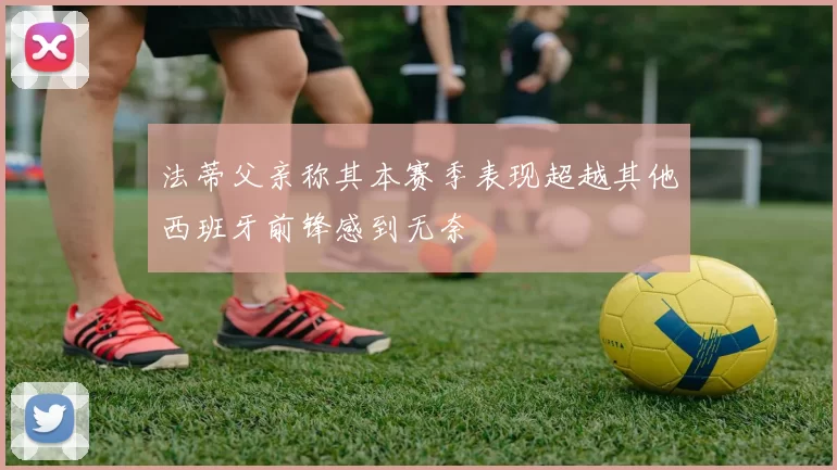 法蒂父亲称其本赛季表现超越其他西班牙前锋感到无奈