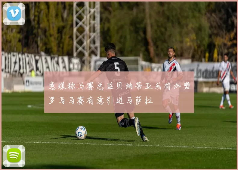 意媒称马赛总监贝纳蒂亚或将加盟罗马马赛有意引进马萨拉