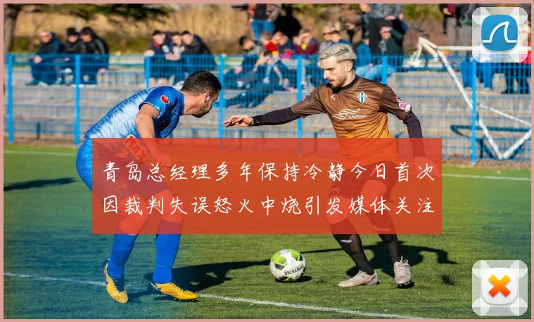青岛总经理多年保持冷静今日首次因裁判失误怒火中烧引发媒体关注