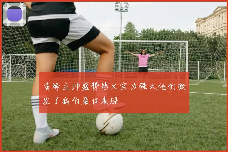黄蜂主帅盛赞热火实力强大他们激发了我们最佳表现