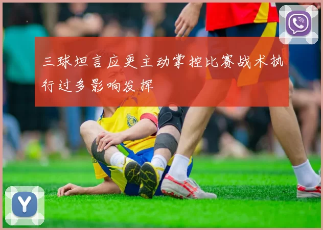三球坦言应更主动掌控比赛战术执行过多影响发挥