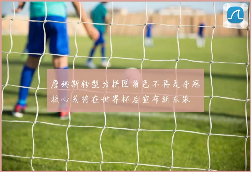詹姆斯转型为拼图角色不再是夺冠核心或将在世界杯后宣布新东家